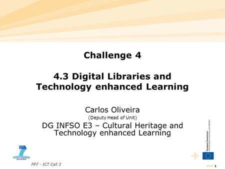 FP7 - ICT Call 3 1 Challenge 4 4.3 Digital Libraries and Technology enhanced Learning Carlos Oliveira (Deputy Head of Unit) DG INFSO E3 – Cultural Heritage.