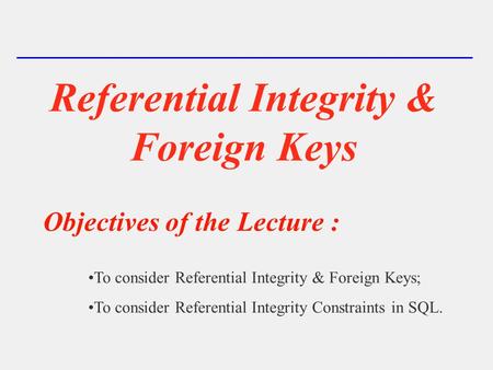 Referential Integrity & Foreign Keys Objectives of the Lecture : To consider Referential Integrity & Foreign Keys; To consider Referential Integrity Constraints.