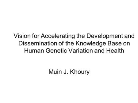Vision for Accelerating the Development and Dissemination of the Knowledge Base on Human Genetic Variation and Health Muin J. Khoury.