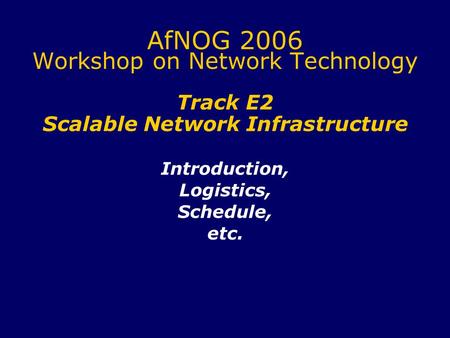 AfNOG 2006 Workshop on Network Technology Track E2 Scalable Network Infrastructure Introduction, Logistics, Schedule, etc.