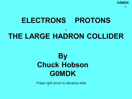 G0MDK 1 ELECTRONS PROTONS. THE LARGE HADRON COLLIDER By Chuck Hobson G0MDK Press right arrow to advance slide.
