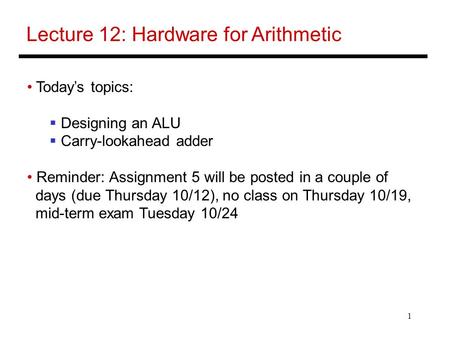 1 Lecture 12: Hardware for Arithmetic Today’s topics:  Designing an ALU  Carry-lookahead adder Reminder: Assignment 5 will be posted in a couple of days.