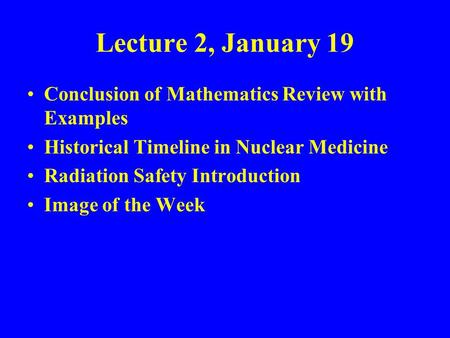 Lecture 2, January 19 Conclusion of Mathematics Review with Examples Historical Timeline in Nuclear Medicine Radiation Safety Introduction Image of the.