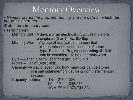 Memory stores the program running and the data on which the program operates Data store in binary code. Terminology:  Memory Cell – A device or an electrical.