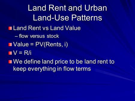 Land Rent and Urban Land-Use Patterns Land Rent vs Land Value –flow versus stock Value = PV(Rents, i) V = R/i We define land price to be land rent to keep.