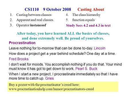 1 CS1110 9 October 2008 Casting About 1.Casting between classes 2.Apparent and real classes. 3.Operator instanceof Procrastination Leave nothing for to-morrow.