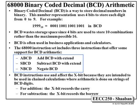 EECC250 - Shaaban #1 lec #14 Winter99 1-20-2000 68000 Binary Coded Decimal (BCD) Arithmetic Binary Coded Decimal (BCD) is a way to store decimal numbers.