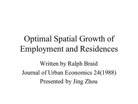 Optimal Spatial Growth of Employment and Residences Written by Ralph Braid Journal of Urban Economics 24(1988) Presented by Jing Zhou.