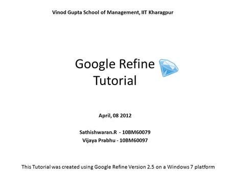 Google Refine Tutorial April, 08 2012 Sathishwaran.R - 10BM60079 Vijaya Prabhu - 10BM60097 Vinod Gupta School of Management, IIT Kharagpur This Tutorial.