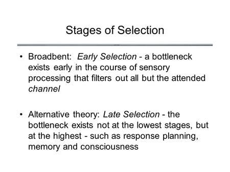 Stages of Selection Broadbent: Early Selection - a bottleneck exists early in the course of sensory processing that filters out all but the attended channel.