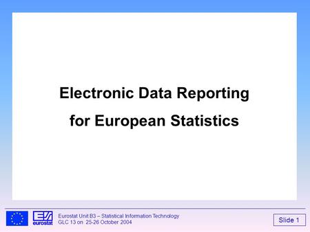 Slide 1 Eurostat Unit B3 – Statistical Information Technology GLC 13 on 25-26 October 2004 Electronic Data Reporting for European Statistics.