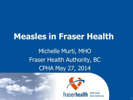 1 Measles in Fraser Health Michelle Murti, MHO Fraser Health Authority, BC CPHA May 27, 2014.