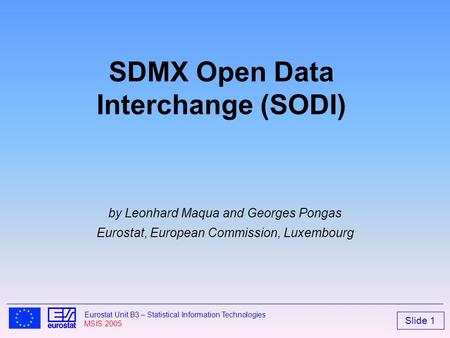 Slide 1 Eurostat Unit B3 – Statistical Information Technologies MSIS 2005 SDMX Open Data Interchange (SODI) by Leonhard Maqua and Georges Pongas Eurostat,