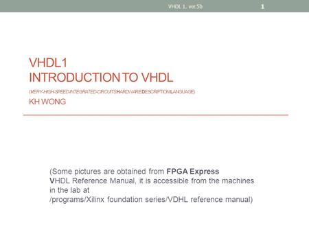 VHDL1 INTRODUCTION TO VHDL (VERY-HIGH-SPEED-INTEGRATED-CIRCUITS HARDWARE DESCRIPTION LANGUAGE) KH WONG (Some pictures are obtained from FPGA Express VHDL.