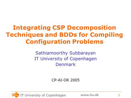 Www.itu.dk 1 Integrating CSP Decomposition Techniques and BDDs for Compiling Configuration Problems Sathiamoorthy Subbarayan IT University of Copenhagen.
