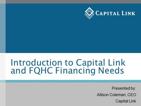 Introduction to Capital Link and FQHC Financing Needs Presented by: Allison Coleman, CEO Capital Link.