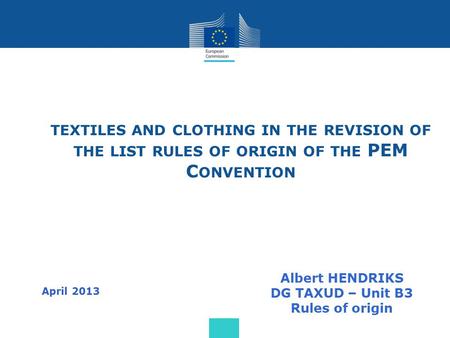 TEXTILES AND CLOTHING IN THE REVISION OF THE LIST RULES OF ORIGIN OF THE PEM C ONVENTION Albert HENDRIKS DG TAXUD – Unit B3 Rules of origin April 2013.