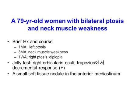 A 79-yr-old woman with bilateral ptosis and neck muscle weakness Brief Hx and course –1MA; left ptosis –3MA; neck muscle weakness –1WA; right ptosis, diplopia.