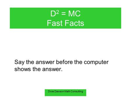 Dixie Dawson Math Consulting D 2 = MC Fast Facts Say the answer before the computer shows the answer.