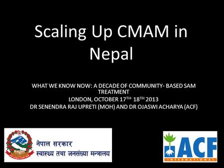 Scaling Up CMAM in Nepal WHAT WE KNOW NOW: A DECADE OF COMMUNITY- BASED SAM TREATMENT LONDON, OCTOBER 17 TH- 18 TH 2013 DR SENENDRA RAJ UPRETI (MOH) AND.