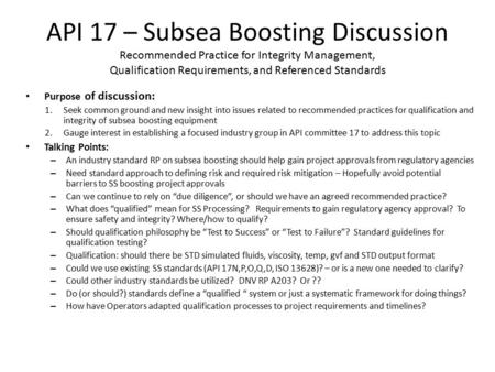 API 17 – Subsea Boosting Discussion Recommended Practice for Integrity Management, Qualification Requirements, and Referenced Standards Purpose of discussion: