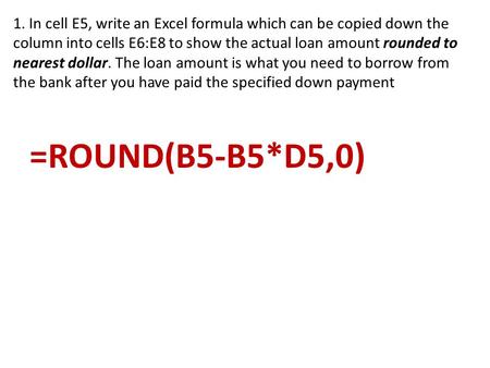 1. In cell E5, write an Excel formula which can be copied down the column into cells E6:E8 to show the actual loan amount rounded to nearest dollar. The.