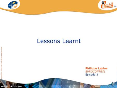 Episode 3 / CAATS II joint dissemination event Lessons Learnt Episode 3 - CAATS II Final Dissemination Event Philippe Leplae EUROCONTROL Episode 3 Brussels,