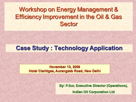 Workshop on Energy Management & Efficiency Improvement in the Oil & Gas Sector Case Study : Technology Application By: P.Sur, Executive Director (Operations),
