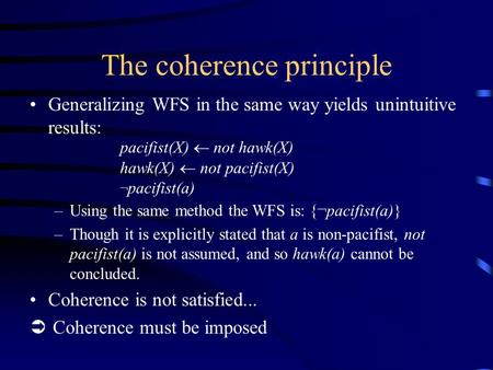 The coherence principle Generalizing WFS in the same way yields unintuitive results: pacifist(X)  not hawk(X) hawk(X)  not pacifist(X) ¬ pacifist(a)