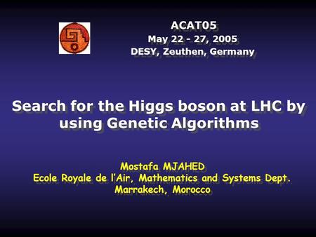 ACAT05 May 22 - 27, 2005 DESY, Zeuthen, Germany Search for the Higgs boson at LHC by using Genetic Algorithms Mostafa MJAHED Ecole Royale de l’Air, Mathematics.