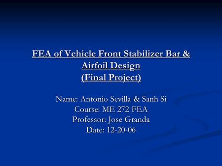 FEA of Vehicle Front Stabilizer Bar & Airfoil Design (Final Project) Name: Antonio Sevilla & Sanh Si Course: ME 272 FEA Professor: Jose Granda Date: 12-20-06.