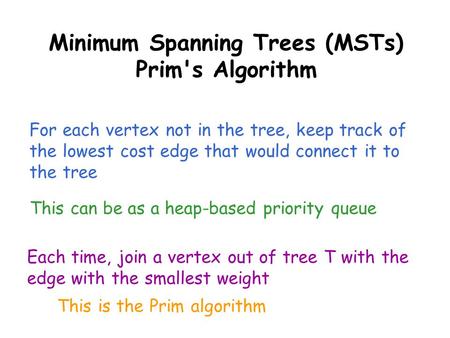 Minimum Spanning Trees (MSTs) Prim's Algorithm For each vertex not in the tree, keep track of the lowest cost edge that would connect it to the tree This.