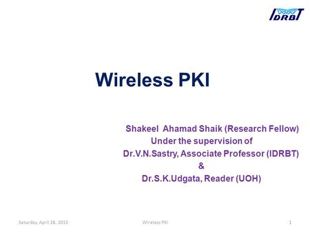 Wireless PKI Shakeel Ahamad Shaik (Research Fellow) Under the supervision of Dr.V.N.Sastry, Associate Professor (IDRBT) & Dr.S.K.Udgata, Reader (UOH) Saturday,