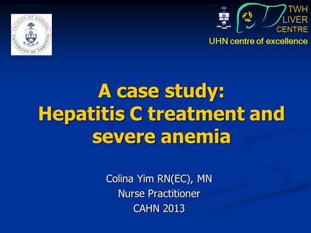 TWH LIVER CENTRE UHN centre of excellence A case study: Hepatitis C treatment and severe anemia Colina Yim RN(EC), MN Nurse Practitioner CAHN 2013.