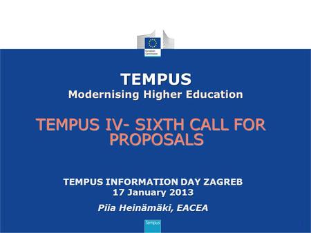 TEMPUS IV- SIXTH CALL FOR PROPOSALS 1 TEMPUS Modernising Higher Education TEMPUS INFORMATION DAY ZAGREB 17 January 2013 Piia Heinämäki, EACEA.