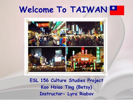 Welcome To TAIWAN ESL 156 Culture Studies Project Kao Hsiao Ting (Betsy) Instructor- Lyra Riabov.