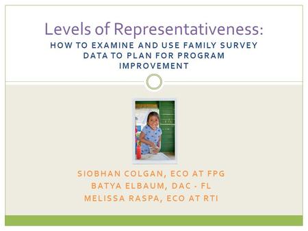 HOW TO EXAMINE AND USE FAMILY SURVEY DATA TO PLAN FOR PROGRAM IMPROVEMENT Levels of Representativeness: SIOBHAN COLGAN, ECO AT FPG BATYA ELBAUM, DAC -