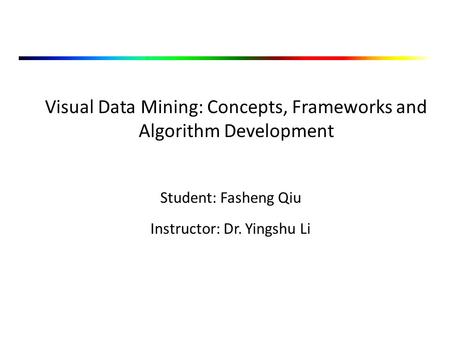 Visual Data Mining: Concepts, Frameworks and Algorithm Development Student: Fasheng Qiu Instructor: Dr. Yingshu Li.
