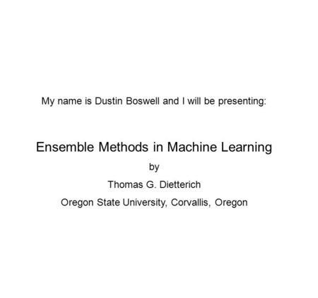 My name is Dustin Boswell and I will be presenting: Ensemble Methods in Machine Learning by Thomas G. Dietterich Oregon State University, Corvallis, Oregon.