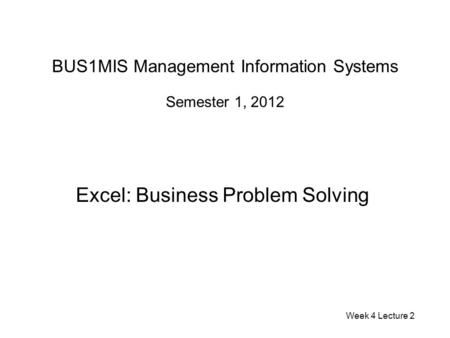 BUS1MIS Management Information Systems Semester 1, 2012 Excel: Business Problem Solving Week 4 Lecture 2.