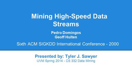 Mining High-Speed Data Streams Presented by: Tyler J. Sawyer UVM Spring 2014 - CS 332 Data Mining Pedro Domingos Geoff Hulten Sixth ACM SIGKDD International.