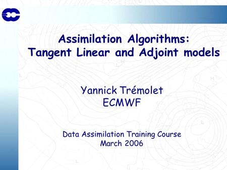 Assimilation Algorithms: Tangent Linear and Adjoint models Yannick Trémolet ECMWF Data Assimilation Training Course March 2006.
