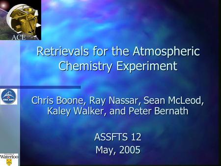 ACE Retrievals for the Atmospheric Chemistry Experiment Chris Boone, Ray Nassar, Sean McLeod, Kaley Walker, and Peter Bernath ASSFTS 12 May, 2005.