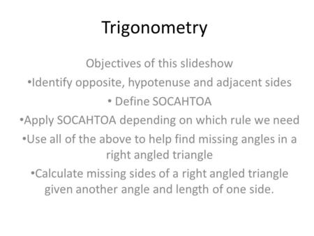 Trigonometry Objectives of this slideshow Identify opposite, hypotenuse and adjacent sides Define SOCAHTOA Apply SOCAHTOA depending on which rule we need.