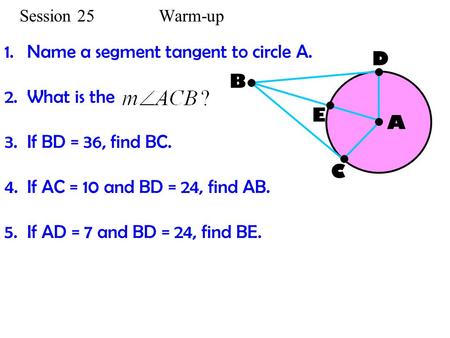 Session 25 Warm-up 1.Name a segment tangent to circle A. 2.What is the 3.If BD = 36, find BC. 4.If AC = 10 and BD = 24, find AB. 5.If AD = 7 and BD = 24,