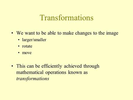 Transformations We want to be able to make changes to the image larger/smaller rotate move This can be efficiently achieved through mathematical operations.