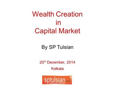 Wealth Creation in Capital Market 20 th December, 2014 Kolkata By SP Tulsian.