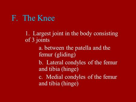 F. The Knee 1. Largest joint in the body consisting of 3 joints a. between the patella and the femur (gliding) b. Lateral condyles of the femur and tibia.