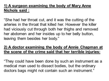 1) A surgeon examining the body of Mary Anne Nichols said : “She had her throat cut, and it was the cutting of the arteries in the throat that killed her.