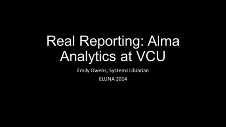 Real Reporting: Alma Analytics at VCU Emily Owens, Systems Librarian ELUNA 2014.